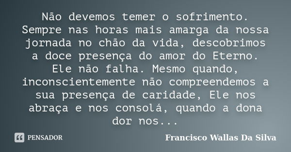 Não devemos temer o sofrimento. Sempre nas horas mais amarga da nossa jornada no chão da vida, descobrimos a doce presença do amor do Eterno. Ele não falha. Mes... Frase de Francisco Wallas Da Silva.