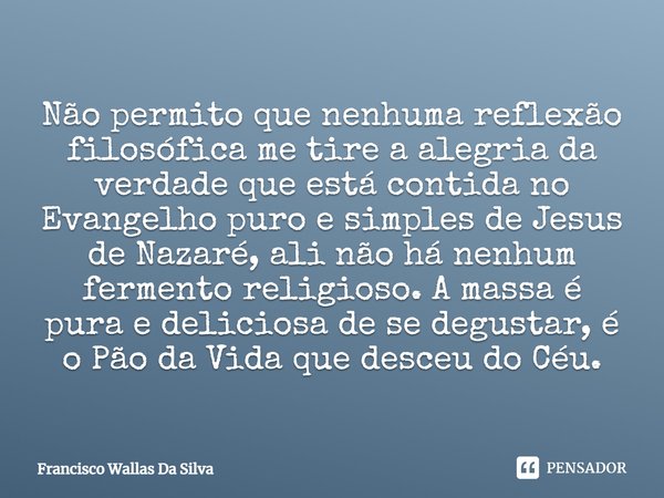 Não permito que nenhuma reflexão filosófica me tire a alegria da verdade que está contida no Evangelho puro e simples de Jesus de Nazaré, ali não há nenhum ferm... Frase de Francisco Wallas Da Silva.