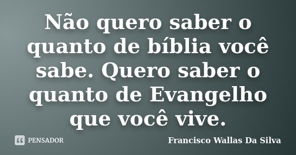 Não quero saber o quanto de bíblia você sabe. Quero saber o quanto de Evangelho que você vive.... Frase de Francisco Wallas Da Silva.