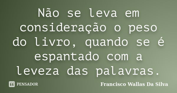 Não se leva em consideração o peso do livro, quando se é espantado com a leveza das palavras.... Frase de Francisco Wallas Da Silva.