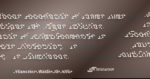 Nossa essência é como uma chispa de fogo divino. Essência é simplesmente a pureza interior, o sublime, o luminoso.... Frase de Francisco Wallas Da Silva.