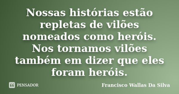 Nossas histórias estão repletas de vilões nomeados como heróis. Nos tornamos vilões também em dizer que eles foram heróis.... Frase de Francisco Wallas Da Silva.