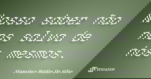 Nosso saber não nos salva de nós mesmos.... Frase de Francisco Wallas Da Silva.