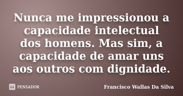 Nunca me impressionou a capacidade intelectual dos homens. Mas sim, a capacidade de amar uns aos outros com dignidade.... Frase de Francisco Wallas Da Silva.
