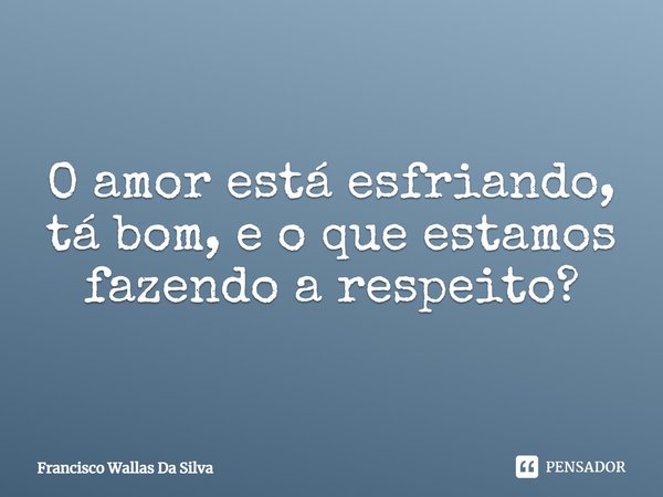 O amor está esfriando, tá bom, e o que estamos fazendo a respeito?... Frase de Francisco Wallas Da Silva.
