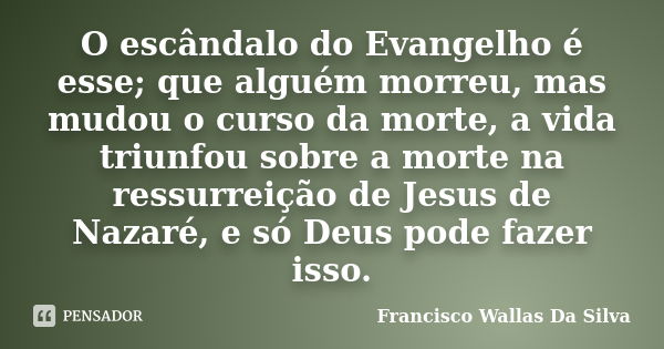 O escândalo do Evangelho é esse; que alguém morreu, mas mudou o curso da morte, a vida triunfou sobre a morte na ressurreição de Jesus de Nazaré, e só Deus pode... Frase de Francisco Wallas Da Silva.