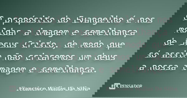 O propósito do Evangelho é nos moldar a imagem e semelhança de Jesus Cristo, de modo que só assim não criaremos um deus a nossa imagem e semelhança.... Frase de Francisco Wallas Da Silva.