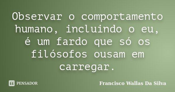 Observar o comportamento humano, incluindo o eu, é um fardo que só os filósofos ousam em carregar.... Frase de Francisco Wallas Da Silva.