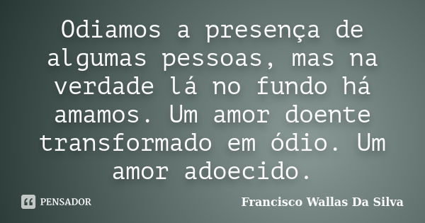 Odiamos a presença de algumas pessoas, mas na verdade lá no fundo há amamos. Um amor doente transformado em ódio. Um amor adoecido.... Frase de Francisco Wallas Da Silva.