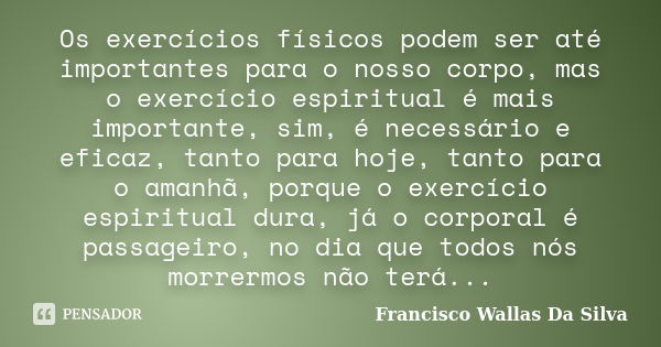 Os exercícios físicos podem ser até importantes para o nosso corpo, mas o exercício espiritual é mais importante, sim, é necessário e eficaz, tanto para hoje, t... Frase de Francisco Wallas Da Silva.