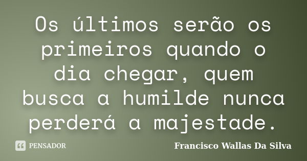 Os últimos serão os primeiros quando o dia chegar, quem busca a humilde nunca perderá a majestade.... Frase de Francisco Wallas Da Silva.