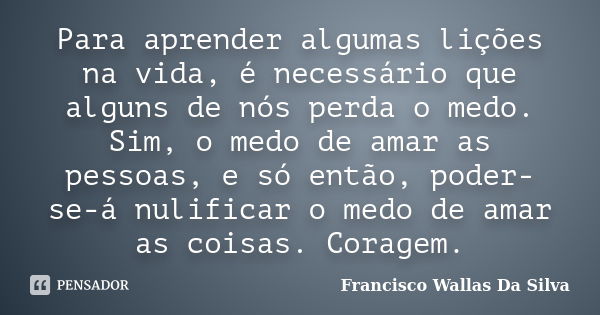 Para aprender algumas lições na vida, é necessário que alguns de nós perda o medo. Sim, o medo de amar as pessoas, e só então, poder-se-á nulificar o medo de am... Frase de Francisco Wallas Da Silva.