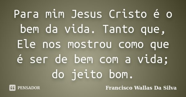 Para mim Jesus Cristo é o bem da vida. Tanto que, Ele nos mostrou como que é ser de bem com a vida; do jeito bom.... Frase de Francisco Wallas Da Silva.