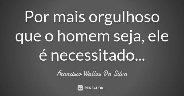 Por mais orgulhoso que o homem seja, ele é necessitado...... Frase de Francisco Wallas Da Silva.