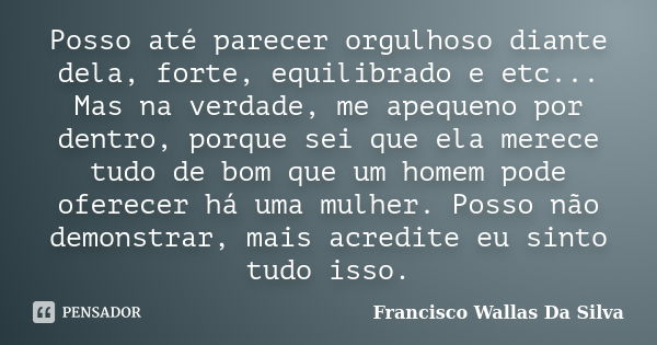 Posso até parecer orgulhoso diante dela, forte, equilibrado e etc... Mas na verdade, me apequeno por dentro, porque sei que ela merece tudo de bom que um homem ... Frase de Francisco Wallas Da Silva.