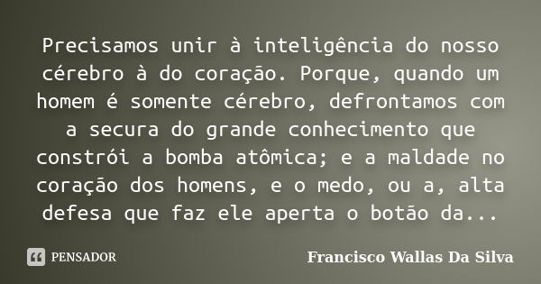 Precisamos unir à inteligência do nosso cérebro à do coração. Porque, quando um homem é somente cérebro, defrontamos com a secura do grande conhecimento que con... Frase de Francisco Wallas Da Silva.