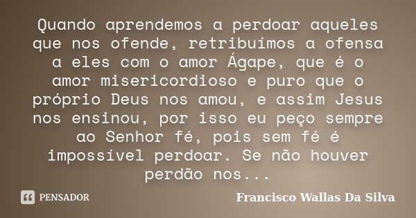 Quando aprendemos a perdoar aqueles que nos ofende, retribuímos a ofensa a eles com o amor Ágape, que é o amor misericordioso e puro que o próprio Deus nos amou... Frase de Francisco Wallas Da Silva.