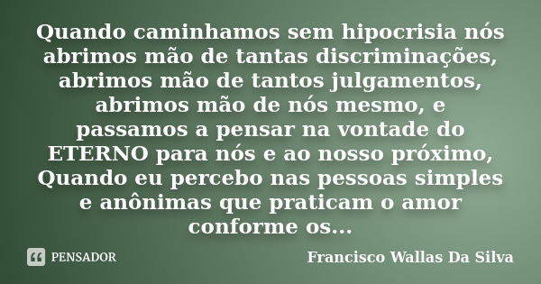 Quando caminhamos sem hipocrisia nós abrimos mão de tantas discriminações, abrimos mão de tantos julgamentos, abrimos mão de nós mesmo, e passamos a pensar na v... Frase de Francisco Wallas Da Silva.