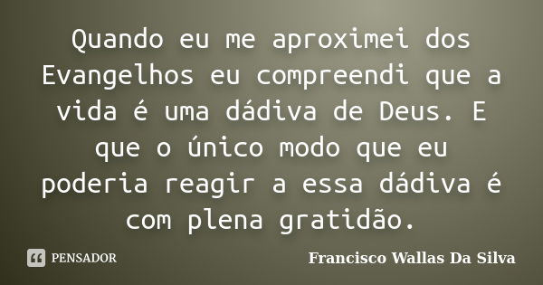 Quando eu me aproximei dos Evangelhos eu compreendi que a vida é uma dádiva de Deus. E que o único modo que eu poderia reagir a essa dádiva é com plena gratidão... Frase de Francisco Wallas Da Silva.