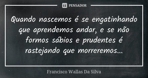 Quando nascemos é se engatinhando que aprendemos andar, e se não formos sábios e prudentes é rastejando que morreremos...... Frase de Francisco Wallas Da Silva.