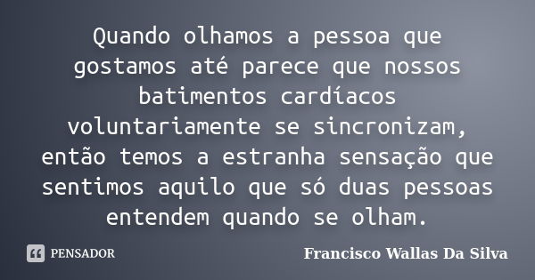 Quando olhamos a pessoa que gostamos até parece que nossos batimentos cardíacos voluntariamente se sincronizam, então temos a estranha sensação que sentimos aqu... Frase de Francisco Wallas Da Silva.