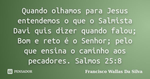 Quando olhamos para Jesus entendemos o que o Salmista Davi quis dizer quando falou; Bom e reto é o Senhor; pelo que ensina o caminho aos pecadores. Salmos 25:8... Frase de Francisco Wallas Da Silva.