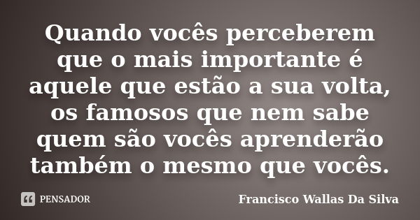 Quando vocês perceberem que o mais importante é aquele que estão a sua volta, os famosos que nem sabe quem são vocês aprenderão também o mesmo que vocês.... Frase de Francisco Wallas Da Silva.