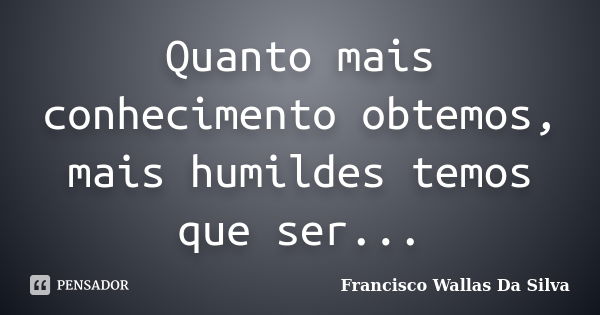 Quanto mais conhecimento obtemos, mais humildes temos que ser...... Frase de Francisco Wallas Da Silva.