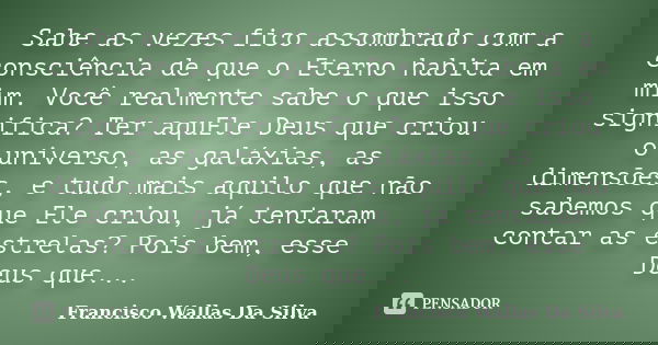Sabe as vezes fico assombrado com a consciência de que o Eterno habita em mim. Você realmente sabe o que isso significa? Ter aquEle Deus que criou o universo, a... Frase de Francisco Wallas Da Silva.