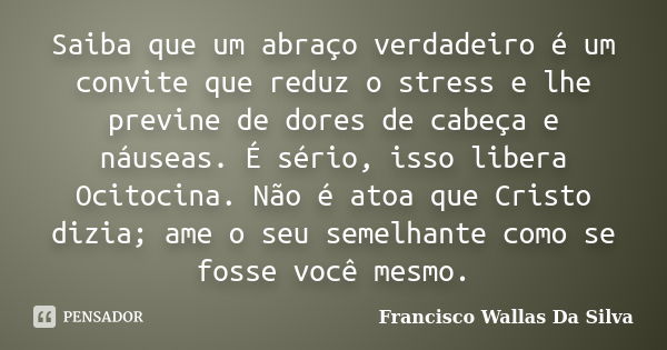 Saiba que um abraço verdadeiro é um convite que reduz o stress e lhe previne de dores de cabeça e náuseas. É sério, isso libera Ocitocina. Não é atoa que Cristo... Frase de Francisco Wallas Da Silva.