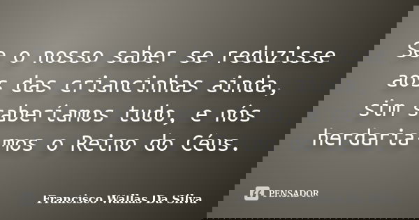 Se o nosso saber se reduzisse aos das criancinhas ainda, sim saberíamos tudo, e nós herdaria-mos o Reino do Céus.... Frase de Francisco Wallas Da Silva.