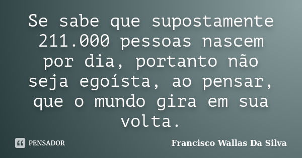 Se sabe que supostamente 211.000 pessoas nascem por dia, portanto não seja egoísta, ao pensar, que o mundo gira em sua volta.... Frase de Francisco Wallas Da Silva.