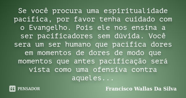 Se você procura uma espiritualidade pacífica, por favor tenha cuidado com o Evangelho. Pois ele nos ensina a ser pacificadores sem dúvida. Você sera um ser huma... Frase de Francisco Wallas Da Silva.