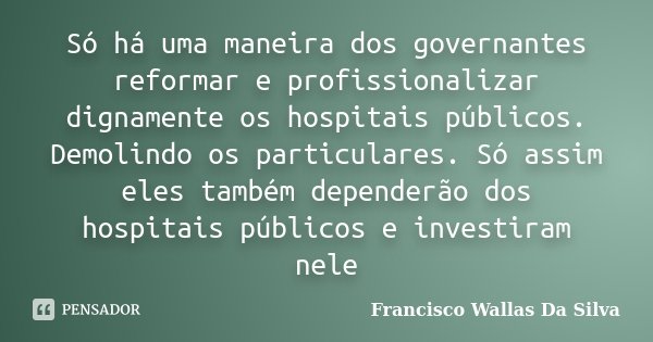 Só há uma maneira dos governantes reformar e profissionalizar dignamente os hospitais públicos. Demolindo os particulares. Só assim eles também dependerão dos h... Frase de Francisco Wallas Da Silva.
