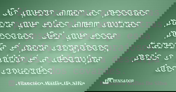 Só quero amar as pessoas para que elas amem outras pessoas. Sei que essa tarefa é para corajosos, pois o ódio é a desculpa dos covardes.... Frase de Francisco Wallas Da Silva.