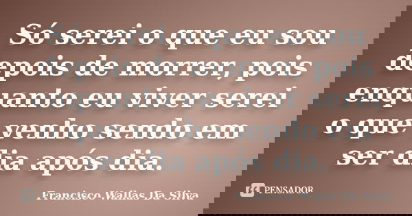 Só serei o que eu sou depois de morrer, pois enquanto eu viver serei o que venho sendo em ser dia após dia.... Frase de Francisco Wallas Da Silva.