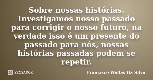 Sobre nossas histórias. Investigamos nosso passado para corrigir o nosso futuro, na verdade isso é um presente do passado para nós, nossas histórias passadas po... Frase de Francisco Wallas Da Silva.