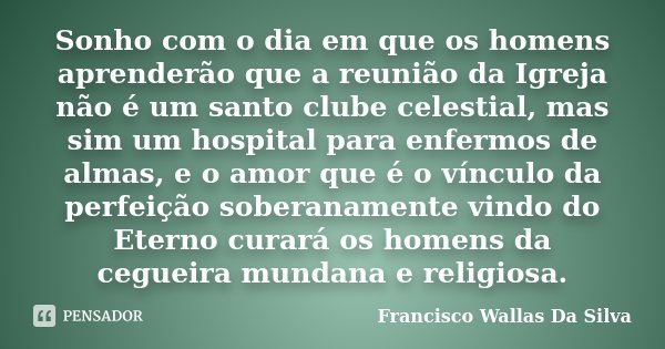 Sonho com o dia em que os homens aprenderão que a reunião da Igreja não é um santo clube celestial, mas sim um hospital para enfermos de almas, e o amor que é o... Frase de Francisco Wallas Da Silva.