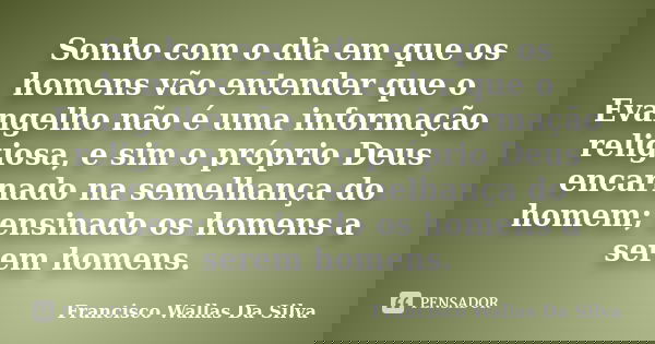 Sonho com o dia em que os homens vão entender que o Evangelho não é uma informação religiosa, e sim o próprio Deus encarnado na semelhança do homem; ensinado os... Frase de Francisco Wallas Da Silva.