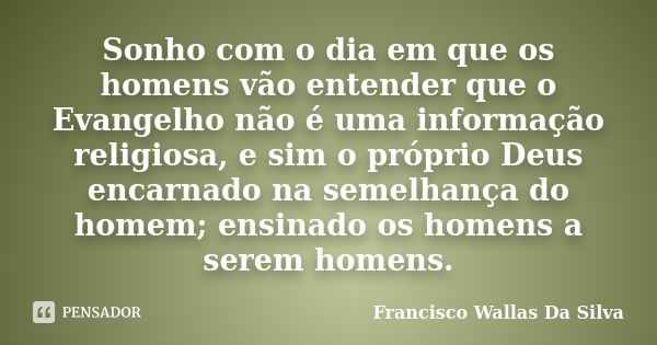 Sonho com o dia em que os homens vão entender que o Evangelho não é uma informação religiosa, e sim o próprio Deus encarnado na semelhança do homem; ensinado os... Frase de Francisco Wallas Da Silva.