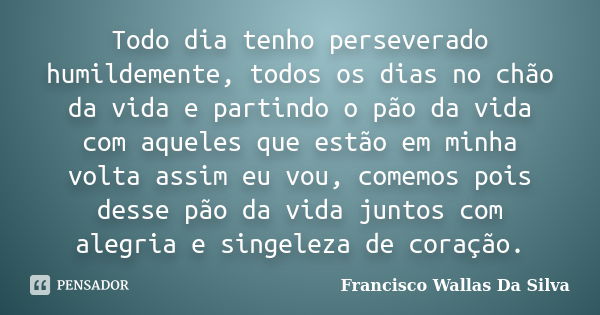 Todo dia tenho perseverado humildemente, todos os dias no chão da vida e partindo o pão da vida com aqueles que estão em minha volta assim eu vou, comemos pois ... Frase de Francisco Wallas Da Silva.