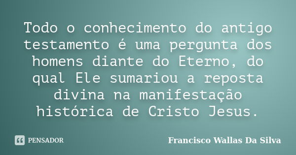 Todo o conhecimento do antigo testamento é uma pergunta dos homens diante do Eterno, do qual Ele sumariou a reposta divina na manifestação histórica de Cristo J... Frase de Francisco Wallas Da Silva.