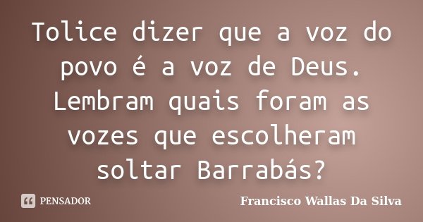 Tolice dizer que a voz do povo é a voz de Deus. Lembram quais foram as vozes que escolheram soltar Barrabás?... Frase de Francisco Wallas Da Silva.