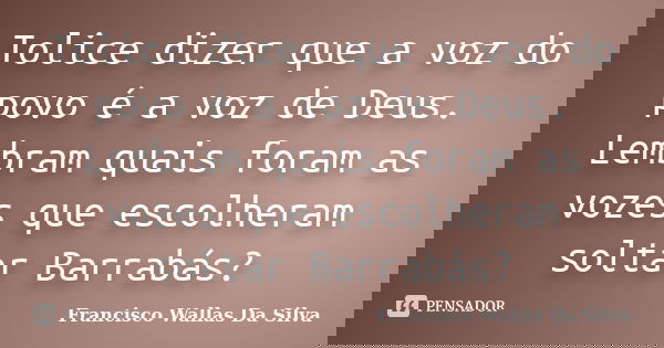 Tolice dizer que a voz do povo é a voz de Deus. Lembram quais foram as vozes que escolheram soltar Barrabás?... Frase de Francisco Wallas Da Silva.