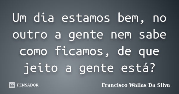 Um dia estamos bem, no outro a gente nem sabe como ficamos, de que jeito a gente está?... Frase de Francisco Wallas Da Silva.