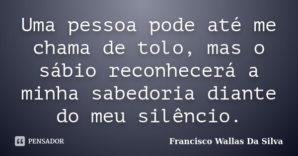 Uma pessoa pode até me chama de tolo, mas o sábio reconhecerá a minha sabedoria diante do meu silêncio.... Frase de Francisco Wallas Da Silva.