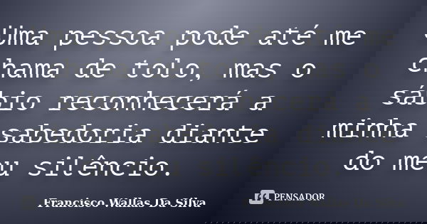 Uma pessoa pode até me chama de tolo, mas o sábio reconhecerá a minha sabedoria diante do meu silêncio.... Frase de Francisco Wallas Da Silva.