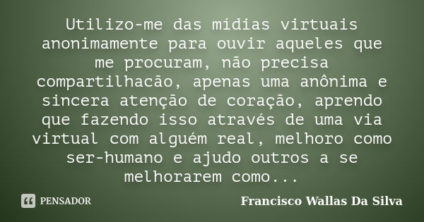 Utilizo-me das mídias virtuais anonimamente para ouvir aqueles que me procuram, não precisa compartilhacão, apenas uma anônima e sincera atenção de coração, apr... Frase de Francisco Wallas Da Silva.