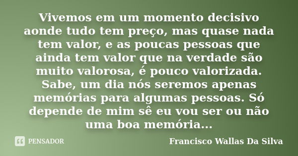 Vivemos em um momento decisivo aonde tudo tem preço, mas quase nada tem valor, e as poucas pessoas que ainda tem valor que na verdade são muito valorosa, é pouc... Frase de Francisco Wallas Da Silva.