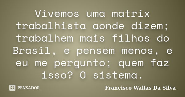 Vivemos uma matrix trabalhista aonde dizem; trabalhem mais filhos do Brasil, e pensem menos, e eu me pergunto; quem faz isso? O sistema.... Frase de Francisco Wallas Da Silva.